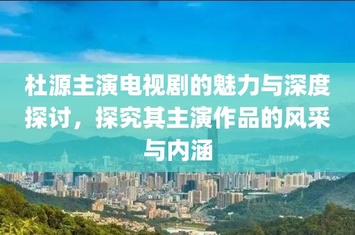 杜源主演电视剧的魅力与深度探讨，探究其主演作品的风采与内涵