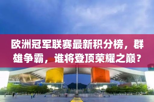 欧洲冠军联赛最新积分榜，群雄争霸，谁将登顶荣耀之巅？
