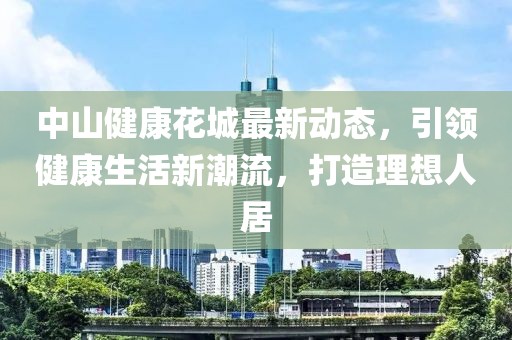中山健康花城最新动态，引领健康生活新潮流，打造理想人居