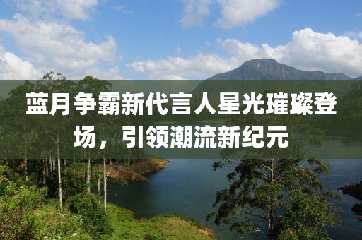 蓝月争霸新代言人星光璀璨登场，引领潮流新纪元