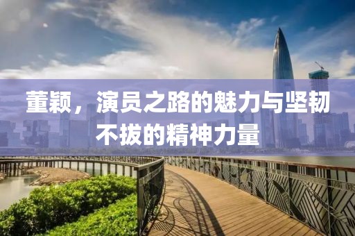 董颖，演员之路的魅力与坚韧不拔的精神力量
