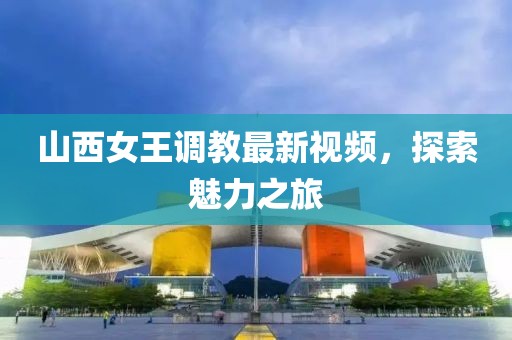 山西女王调教最新视频，探索魅力之旅