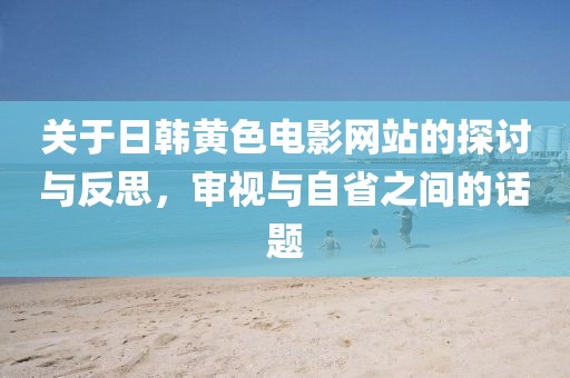 关于日韩黄色电影网站的探讨与反思，审视与自省之间的话题