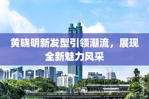 黄晓明新发型引领潮流，展现全新魅力风采