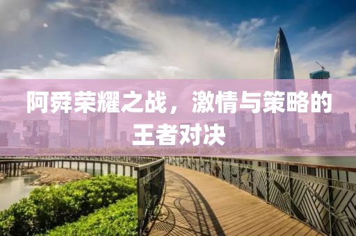 阿舜荣耀之战，激情与策略的王者对决
