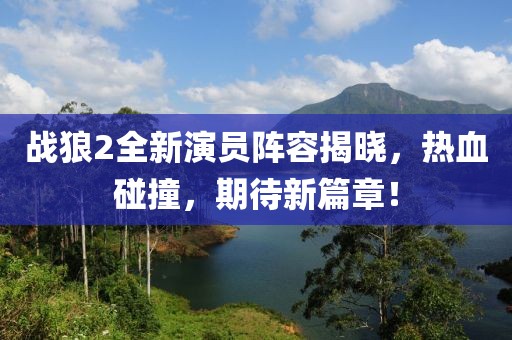 战狼2全新演员阵容揭晓，热血碰撞，期待新篇章！