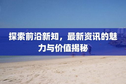 探索前沿新知，最新资讯的魅力与价值揭秘