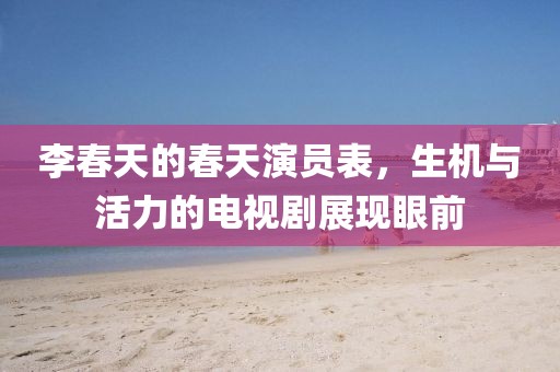 李春天的春天演员表，生机与活力的电视剧展现眼前