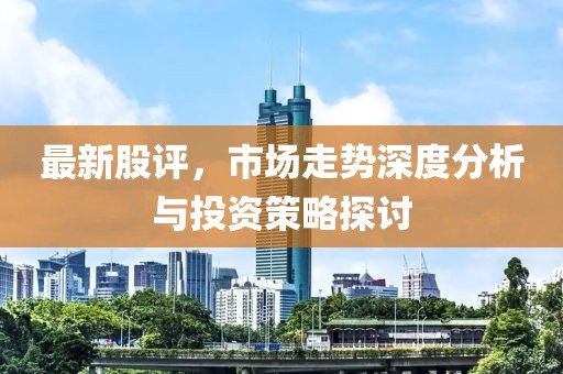 最新股评，市场走势深度分析与投资策略探讨