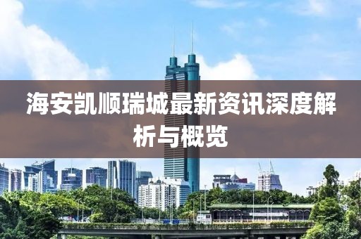 海安凯顺瑞城最新资讯深度解析与概览