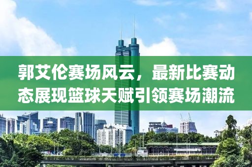 郭艾伦赛场风云，最新比赛动态展现篮球天赋引领赛场潮流