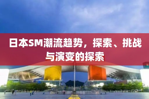 日本SM潮流趋势，探索、挑战与演变的探索