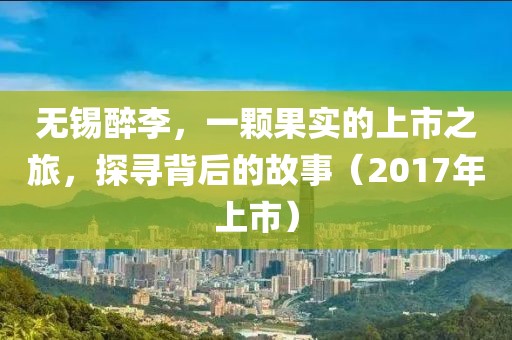 无锡醉李，一颗果实的上市之旅，探寻背后的故事（2017年上市）