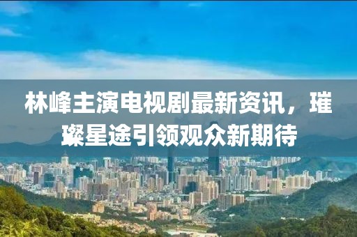 林峰主演电视剧最新资讯，璀璨星途引领观众新期待