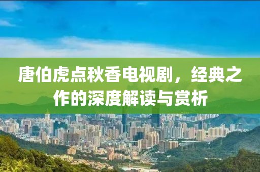 唐伯虎点秋香电视剧，经典之作的深度解读与赏析