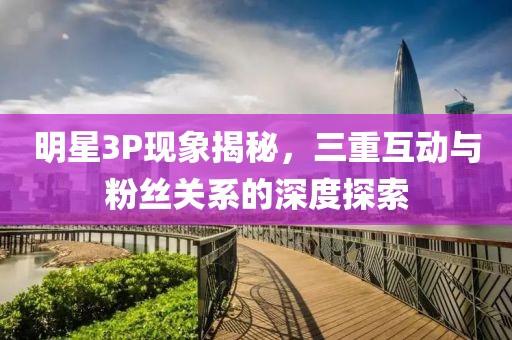 明星3P现象揭秘，三重互动与粉丝关系的深度探索