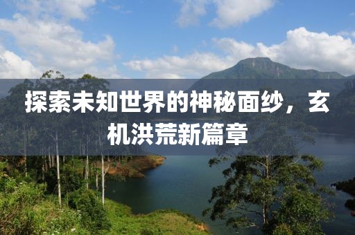 探索未知世界的神秘面纱，玄机洪荒新篇章