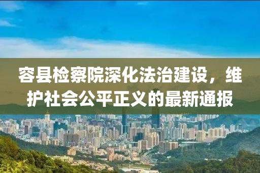 容县检察院深化法治建设，维护社会公平正义的最新通报