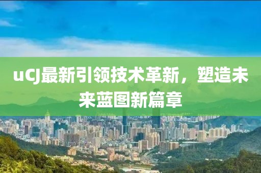 uCJ最新引领技术革新，塑造未来蓝图新篇章
