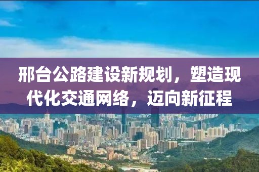 邢台公路建设新规划，塑造现代化交通网络，迈向新征程