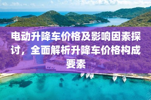 电动升降车价格及影响因素探讨，全面解析升降车价格构成要素