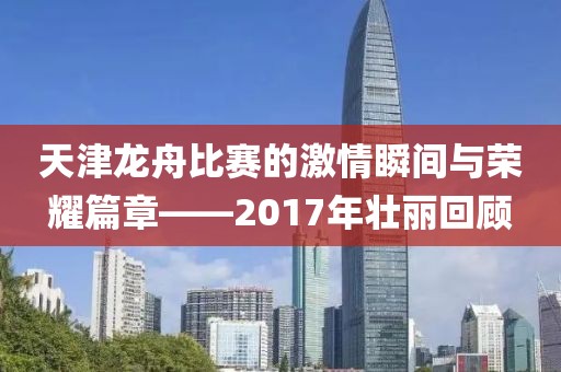 天津龙舟比赛的激情瞬间与荣耀篇章——2017年壮丽回顾