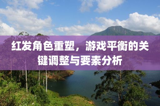 红发角色重塑，游戏平衡的关键调整与要素分析
