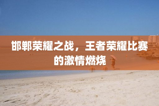 邯郸荣耀之战，王者荣耀比赛的激情燃烧