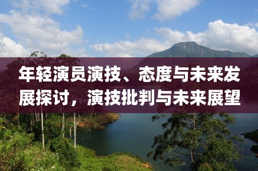 年轻演员演技、态度与未来发展探讨，演技批判与未来展望