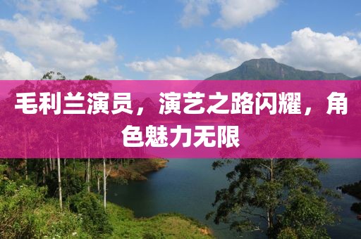 毛利兰演员，演艺之路闪耀，角色魅力无限
