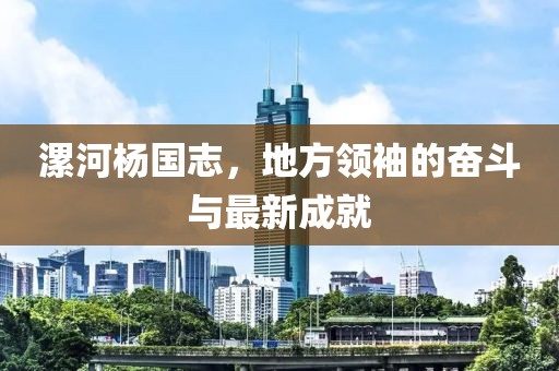 漯河杨国志，地方领袖的奋斗与最新成就