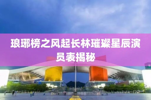 琅琊榜之风起长林璀璨星辰演员表揭秘