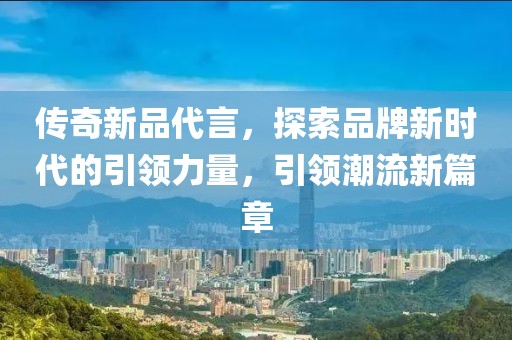 传奇新品代言，探索品牌新时代的引领力量，引领潮流新篇章
