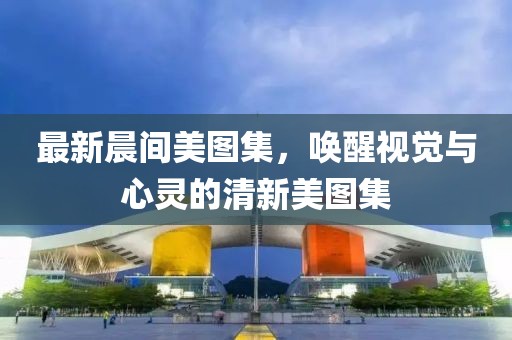 最新晨间美图集，唤醒视觉与心灵的清新美图集
