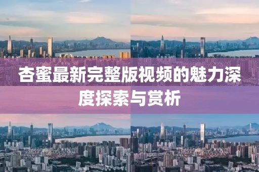 杏蜜最新完整版视频的魅力深度探索与赏析
