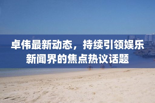 卓伟最新动态，持续引领娱乐新闻界的焦点热议话题
