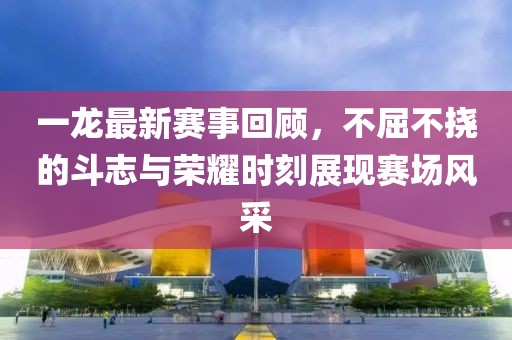 一龙最新赛事回顾，不屈不挠的斗志与荣耀时刻展现赛场风采
