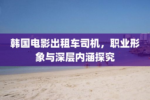 韩国电影出租车司机，职业形象与深层内涵探究