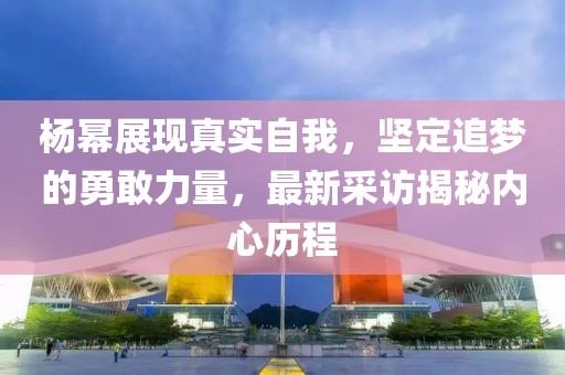 杨幂展现真实自我，坚定追梦的勇敢力量，最新采访揭秘内心历程