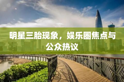 明星三胎现象，娱乐圈焦点与公众热议