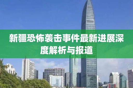 新疆恐怖袭击事件最新进展深度解析与报道