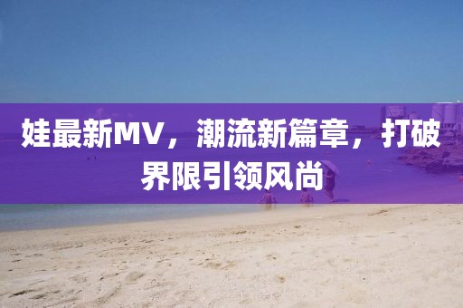 娃最新MV，潮流新篇章，打破界限引领风尚