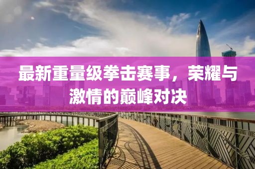 最新重量级拳击赛事，荣耀与激情的巅峰对决