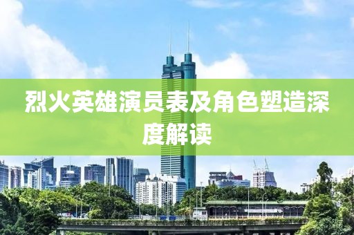烈火英雄演员表及角色塑造深度解读
