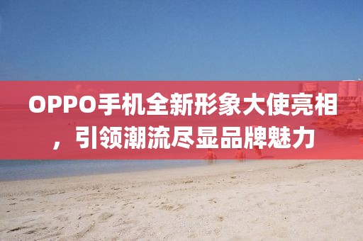 OPPO手机全新形象大使亮相，引领潮流尽显品牌魅力