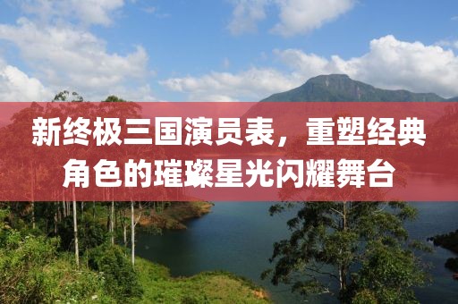新终极三国演员表，重塑经典角色的璀璨星光闪耀舞台