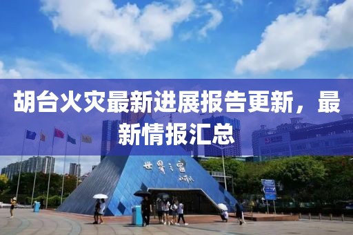 胡台火灾最新进展报告更新，最新情报汇总