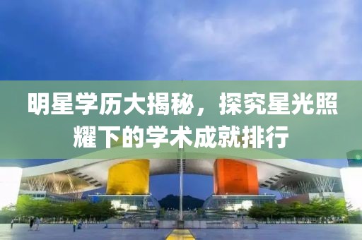 明星学历大揭秘，探究星光照耀下的学术成就排行