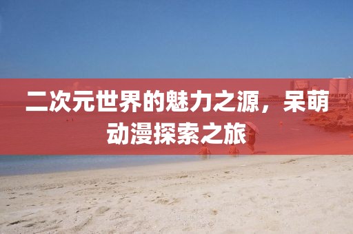 二次元世界的魅力之源，呆萌动漫探索之旅