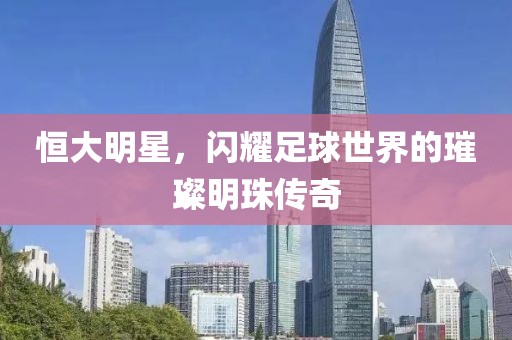 恒大明星，闪耀足球世界的璀璨明珠传奇